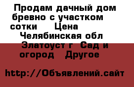 Продам дачный дом(бревно)с участком 4,5 сотки . › Цена ­ 220 000 - Челябинская обл., Златоуст г. Сад и огород » Другое   